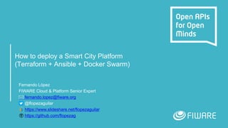 How to deploy a Smart City Platform
(Terraform + Ansible + Docker Swarm)
Fernando López
FIWARE Cloud & Platform Senior Expert
fernando.lopez@fiware.org
@flopezaguilar
https://www.slideshare.net/flopezaguilar
https://github.com/flopezag
 