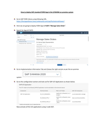 How to deploy SAP standard FIORI App in the S/4HANA on-premise system
Go to SAP FIORI Library using following URL.
https://fioriappslibrary.hana.ondemand.com/sap/fix/externalViewer/
Here we are going to deploy FIORI App Id F1873 “Manage Sales Order”.
Search for App Id F1873.
Go to Implementation Information Tab and choose the right version as per the on-premise
system .
Go to the configuration section and look out for SAP UI5 Application as shown below.
Now activate all the UI5 applications using t-code SICF.
 