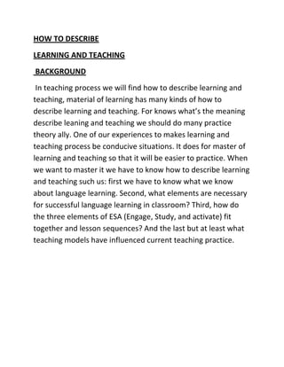HOW TO DESCRIBE
LEARNING AND TEACHING
BACKGROUND
In teaching process we will find how to describe learning and
teaching, material of learning has many kinds of how to
describe learning and teaching. For knows what’s the meaning
describe leaning and teaching we should do many practice
theory ally. One of our experiences to makes learning and
teaching process be conducive situations. It does for master of
learning and teaching so that it will be easier to practice. When
we want to master it we have to know how to describe learning
and teaching such us: first we have to know what we know
about language learning. Second, what elements are necessary
for successful language learning in classroom? Third, how do
the three elements of ESA (Engage, Study, and activate) fit
together and lesson sequences? And the last but at least what
teaching models have influenced current teaching practice.
 
