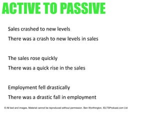 ACTIVE TO PASSIVE
Sales crashed to new levels
There was a crash to new levels in sales
The sales rose quickly
There was a quick rise in the sales
Employment fell drastically
There was a drastic fall in employment
© All text and images. Material cannot be reproduced without permission. Ben Worthington, IELTSPodcast.com Ltd
 