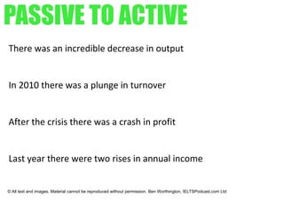PASSIVE TO ACTIVE
There was an incredible decrease in output
In 2010 there was a plunge in turnover
After the crisis there was a crash in profit
Last year there were two rises in annual income
© All text and images. Material cannot be reproduced without permission. Ben Worthington, IELTSPodcast.com Ltd
 