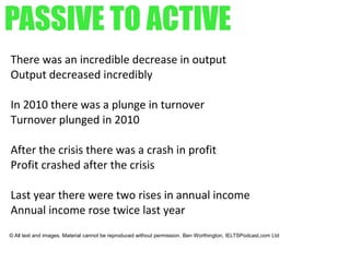 PASSIVE TO ACTIVE
There was an incredible decrease in output
Output decreased incredibly
In 2010 there was a plunge in turnover
Turnover plunged in 2010
After the crisis there was a crash in profit
Profit crashed after the crisis
Last year there were two rises in annual income
Annual income rose twice last year
© All text and images. Material cannot be reproduced without permission. Ben Worthington, IELTSPodcast.com Ltd
 