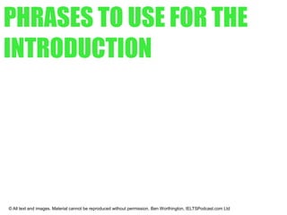 PHRASES TO USE FOR THE
INTRODUCTION
© All text and images. Material cannot be reproduced without permission. Ben Worthington, IELTSPodcast.com Ltd
● From the graph it is clear...
● As can be seen from the line graph...
● As is shown by the table...
● As is illustrated by the pie chart...
 