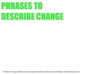 EXERCISE
© All text and images. Material cannot be reproduced without permission. Ben Worthington, IELTSPodcast.com Ltd
MATCH THE DESCRIPTIONS TO THE
DRAWINGS
1. The investment levels rose suddenly.
2. The sales of our products fell slightly in the final quarter.
3. The Research and Development budget has stabilized over the past few years.
4. At the end of the first year, sales stood at 50 per cent of the present level.
5. The price reached a peak before falling a little and then maintaining the same level.
6. There has been a steady increase in costs over several years.
7. The sudden collapse in share prices came shortly after June.
8. The value of the shares has shown a steady decline.
 