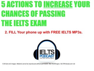 5 ACTIONS TO INCREASE YOUR
CHANCES OF PASSING
THE IELTS EXAM
2. FILL Your phone up with FREE IELTS MP3s.
© All text and images. Material cannot be reproduced without permission. Ben Worthington, IELTSPodcast.com Ltd
 