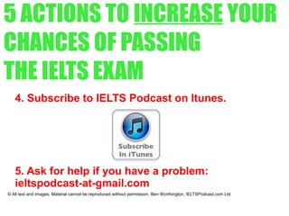 5 ACTIONS TO INCREASE YOUR
CHANCES OF PASSING
THE IELTS EXAM
4. Subscribe to IELTS Podcast on Itunes.
5. Ask for help if you have a problem:
ieltspodcast-at-gmail.com
© All text and images. Material cannot be reproduced without permission. Ben Worthington, IELTSPodcast.com Ltd
 