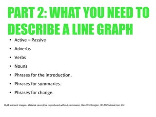 PART 2: WHAT YOU NEED TO
DESCRIBE A LINE GRAPH● Active – Passive
● Adverbs
● Verbs
● Nouns
● Phrases for the introduction.
● Phrases for summaries.
● Phrases for change.
© All text and images. Material cannot be reproduced without permission. Ben Worthington, IELTSPodcast.com Ltd
 