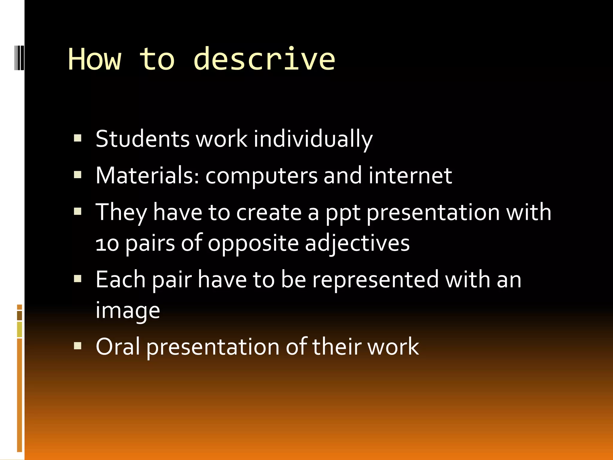 How to descrive
Students work individually
Materials: computers and internet
They have to create a ppt presentation with
10 pairs of opposite adjectives
Each pair have to be represented with an
image
Oral presentation of their work