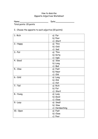 How to describe
Opposite Adjectives Worksheet
Name:_______________________ Date:_______________
Total points: 20 points
I.- Choose the opposite to each adjective (10 points)
1.- Rich a) Far
b) Poor
c) Short
2.- Happy a) Thin
b) Cold
c) Sad
3.- Fat a) Thin
b) Dirty
c) Ugly
4.- Good a) Slow
b) Long
c) Bad
5.- Slow a) Fast
b) Near
c) Old
6.- Cold a) Long
b) Old
c) Hot
7.- Tall a) Rich
b) Fat
c) Short
8.- Young a) Lazy
b) Good
c) Close
9.- Lazy a) Small
b) Slow
c) Hardworking
10.- Open a) Fast
b) Close
c) Poor
 