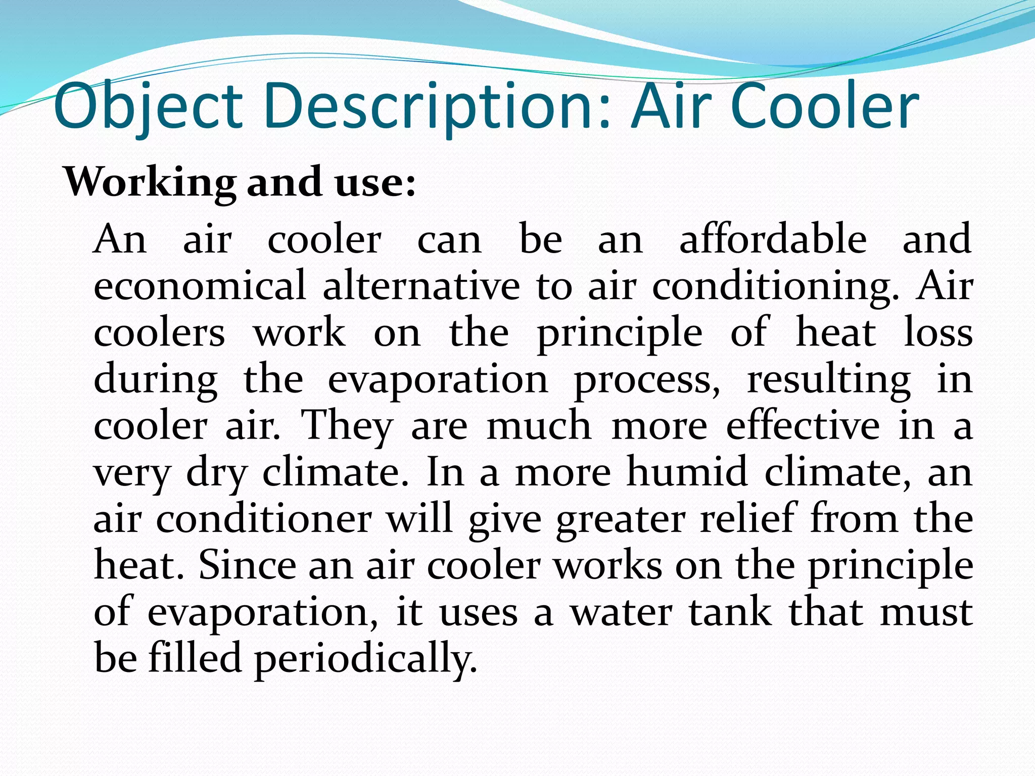 Object Description: Air Cooler
Working and use:
An air cooler can be an affordable and
economical alternative to air conditioning. Air
coolers work on the principle of heat loss
during the evaporation process, resulting in
cooler air. They are much more effective in a
very dry climate. In a more humid climate, an
air conditioner will give greater relief from the
heat. Since an air cooler works on the principle
of evaporation, it uses a water tank that must
be filled periodically.