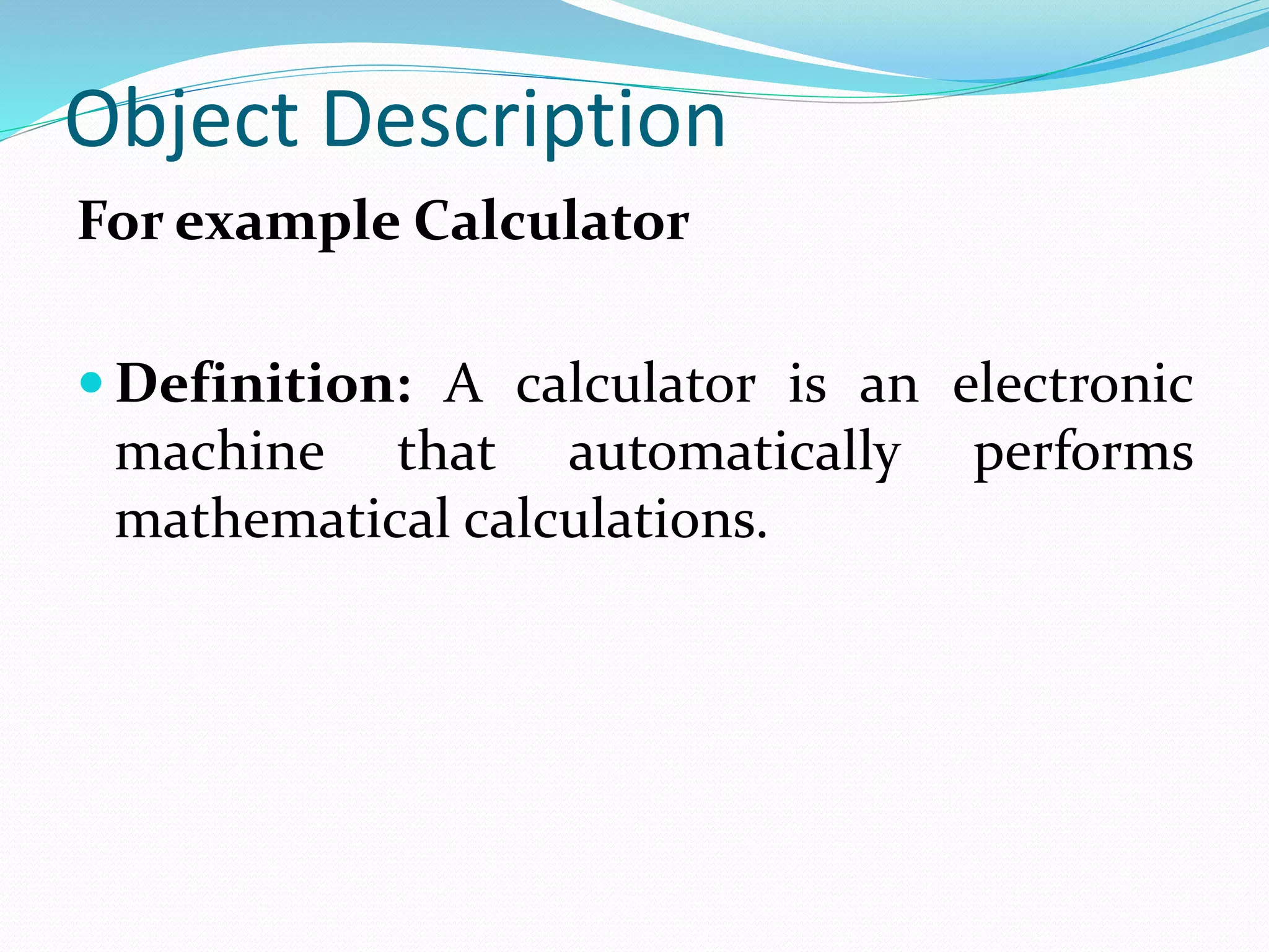 Object Description
For example Calculator
Definition: A calculator is an electronic
machine that automatically performs
mathematical calculations.