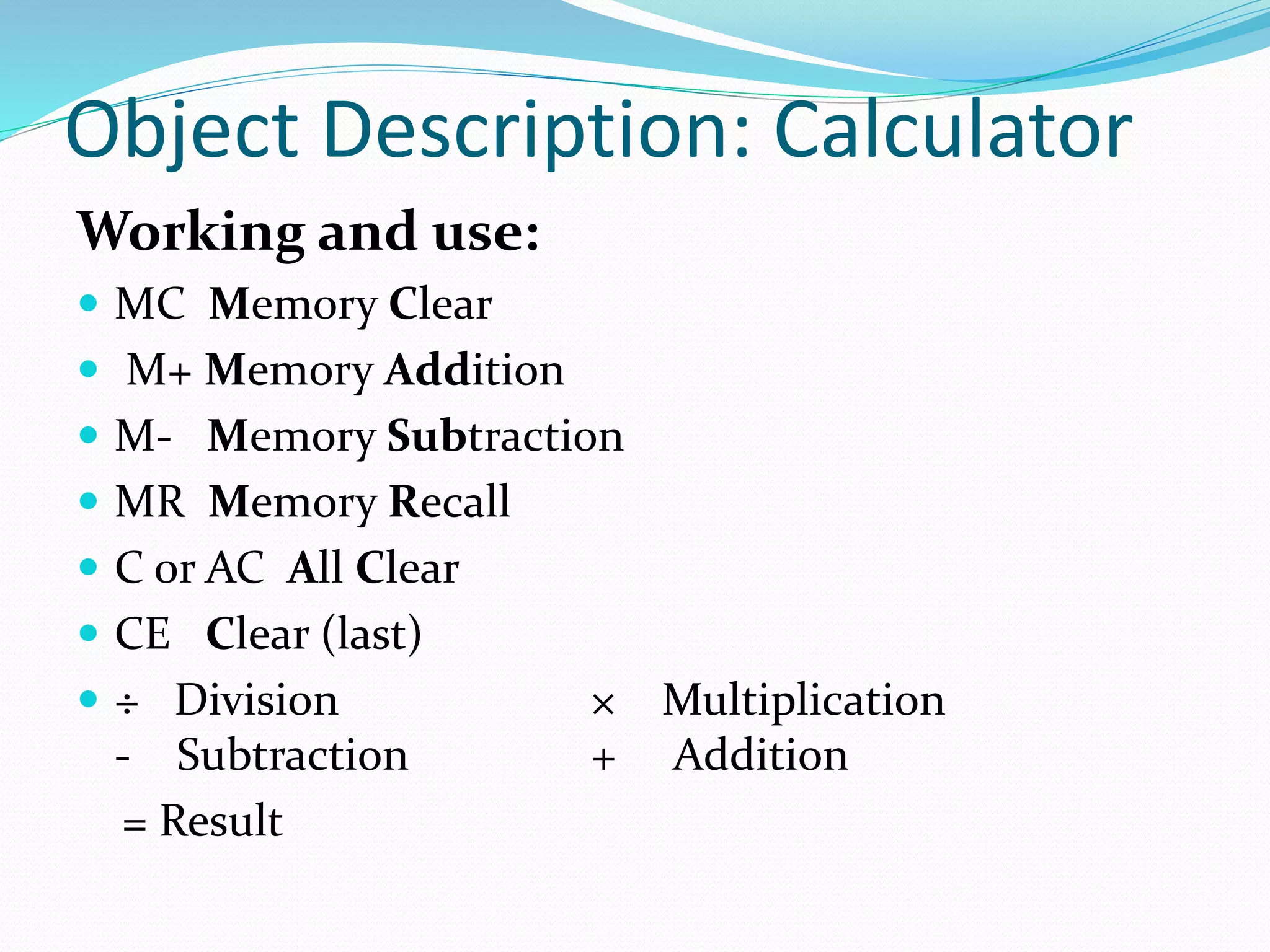Object Description: Calculator
Working and use:
MC Memory Clear
M+ Memory Addition
M- Memory Subtraction
MR Memory Recall
C or AC All Clear
CE Clear (last)
÷ Division × Multiplication
- Subtraction + Addition
= Result
