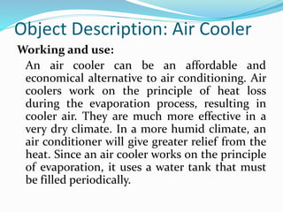 Object Description: Air Cooler
Working and use:
An air cooler can be an affordable and
economical alternative to air conditioning. Air
coolers work on the principle of heat loss
during the evaporation process, resulting in
cooler air. They are much more effective in a
very dry climate. In a more humid climate, an
air conditioner will give greater relief from the
heat. Since an air cooler works on the principle
of evaporation, it uses a water tank that must
be filled periodically.
 