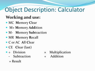 Object Description: Calculator
Working and use:
 MC Memory Clear
 M+ Memory Addition
 M- Memory Subtraction
 MR Memory Recall
 C or AC All Clear
 CE Clear (last)
 ÷ Division × Multiplication
- Subtraction + Addition
= Result
 