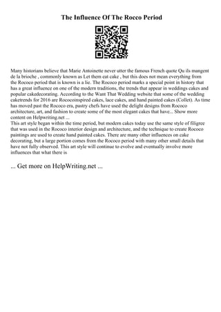 The Influence Of The Rocco Period
Many historians believe that Marie Antoinette never utter the famous French quote Qu ils mangent
de la brioche , commonly known as Let them eat cake , but this does not mean everything from
the Rococo period that is known is a lie. The Rococo period marks a special point in history that
has a great influence on one of the modern traditions, the trends that appear in weddings cakes and
popular cakedecorating. According to the Want That Wedding website that some of the wedding
caketrends for 2016 are Rococoinspired cakes, lace cakes, and hand painted cakes (Collet). As time
has moved past the Rococo era, pastry chefs have used the delight designs from Rococo
architecture, art, and fashion to create some of the most elegant cakes that have... Show more
content on Helpwriting.net ...
This art style began within the time period, but modern cakes today use the same style of filigree
that was used in the Rococo interior design and architecture, and the technique to create Rococo
paintings are used to create hand painted cakes. There are many other influences on cake
decorating, but a large portion comes from the Rococo period with many other small details that
have not fully observed. This art style will continue to evolve and eventually involve more
influences that what there is
... Get more on HelpWriting.net ...
 