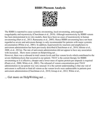 RBBS Phenom Analysis
The RBBS is reported to cause systemic envenoming, local envenoming, anticoagulant
coagulopathy and myotoxicity (Churchman et al., 2010). Although neurotoxicity by RBBS venom
has been demonstrated in in vitro models, there have been no cases of neurotoxicity in human
envenoming (Hart et al., 2013; Ramasamy et al., 2005). Hence RBBS envenoming have not been
regarded as severe and antivenom therapy is only recommended for patients with major systemic
envenomation (White et al., 2001). In addition, hypersensitivity reactions and anaphylaxis to
antivenom administration has been previously described (Churchman et al., 2010; Isbister et al.,
2008, et al., 2012a). The rate of antivenom administration did not appear to have any association
with increased... Show more content on Helpwriting.net ...
However, there was a rebound in total venom levels and free venom levels which contributed to the
severe rhabdomyolysis that occurred in our patient. TSAV is the current therapy for RBBS
envenoming as it is effective, cheaper and a lower mass of equine protein per ampoule is required
(Pearn et al., 2000; White et al., 2001). The rebound of venom concentrations post TSAV
administration in our patient was very unusual. It is the current understanding is that one vial of
antivenom is sufficient to bind all venom as the venom levels were undetectable in patients post
antivenom administration (Churchman et al., 2010; Group et al., 2012; White et al.,
... Get more on HelpWriting.net ...
 