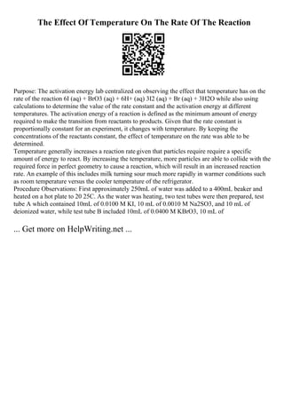 The Effect Of Temperature On The Rate Of The Reaction
Purpose: The activation energy lab centralized on observing the effect that temperature has on the
rate of the reaction 6I (aq) + BrO3 (aq) + 6H+ (aq) 3I2 (aq) + Br (aq) + 3H2O while also using
calculations to determine the value of the rate constant and the activation energy at different
temperatures. The activation energy of a reaction is defined as the minimum amount of energy
required to make the transition from reactants to products. Given that the rate constant is
proportionally constant for an experiment, it changes with temperature. By keeping the
concentrations of the reactants constant, the effect of temperature on the rate was able to be
determined.
Temperature generally increases a reaction rate given that particles require require a specific
amount of energy to react. By increasing the temperature, more particles are able to collide with the
required force in perfect geometry to cause a reaction, which will result in an increased reaction
rate. An example of this includes milk turning sour much more rapidly in warmer conditions such
as room temperature versus the cooler temperature of the refrigerator.
Procedure Observations: First approximately 250mL of water was added to a 400mL beaker and
heated on a hot plate to 20 25C. As the water was heating, two test tubes were then prepared, test
tube A which contained 10mL of 0.0100 M KI, 10 mL of 0.0010 M Na2SO3, and 10 mL of
deionized water, while test tube B included 10mL of 0.0400 M KBrO3, 10 mL of
... Get more on HelpWriting.net ...
 