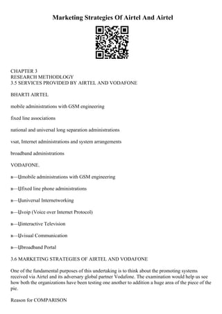 Marketing Strategies Of Airtel And Airtel
CHAPTER 3
RESEARCH METHODLOGY
3.5 SERVICES PROVIDED BY AIRTEL AND VODAFONE
BHARTI AIRTEL
mobile administrations with GSM engineering
fixed line associations
national and universal long separation administrations
vsat, Internet administrations and system arrangements
broadband administrations
VODAFONE.
в—Џmobile administrations with GSM engineering
в—Џfixed line phone administrations
в—Џuniversal Internetworking
в—Џvoip (Voice over Internet Protocol)
в—Џinteractive Television
в—Џvisual Communication
в—Џbroadband Portal
3.6 MARKETING STRATEGIES OF AIRTEL AND VODAFONE
One of the fundamental purposes of this undertaking is to think about the promoting systems
received via Airtel and its adversary global partner Vodafone. The examination would help us see
how both the organizations have been testing one another to addition a huge area of the piece of the
pie.
Reason for COMPARISON
 