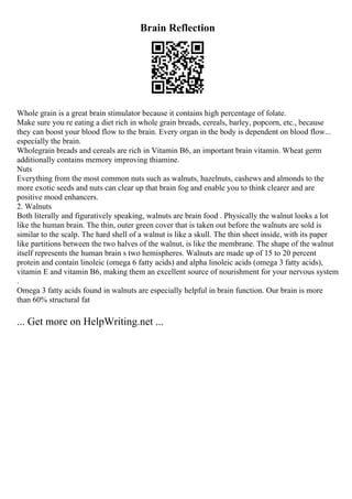 Brain Reflection
Whole grain is a great brain stimulator because it contains high percentage of folate.
Make sure you re eating a diet rich in whole grain breads, cereals, barley, popcorn, etc., because
they can boost your blood flow to the brain. Every organ in the body is dependent on blood flow...
especially the brain.
Wholegrain breads and cereals are rich in Vitamin B6, an important brain vitamin. Wheat germ
additionally contains memory improving thiamine.
Nuts
Everything from the most common nuts such as walnuts, hazelnuts, cashews and almonds to the
more exotic seeds and nuts can clear up that brain fog and enable you to think clearer and are
positive mood enhancers.
2. Walnuts
Both literally and figuratively speaking, walnuts are brain food . Physically the walnut looks a lot
like the human brain. The thin, outer green cover that is taken out before the walnuts are sold is
similar to the scalp. The hard shell of a walnut is like a skull. The thin sheet inside, with its paper
like partitions between the two halves of the walnut, is like the membrane. The shape of the walnut
itself represents the human brain s two hemispheres. Walnuts are made up of 15 to 20 percent
protein and contain linoleic (omega 6 fatty acids) and alpha linoleic acids (omega 3 fatty acids),
vitamin E and vitamin B6, making them an excellent source of nourishment for your nervous system
.
Omega 3 fatty acids found in walnuts are especially helpful in brain function. Our brain is more
than 60% structural fat
... Get more on HelpWriting.net ...
 
