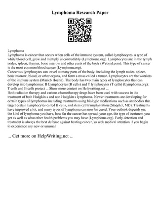 Lymphoma Research Paper
Lymphoma
Lymphoma is cancer that occurs when cells of the immune system, called lymphocytes, a type of
white blood cell, grow and multiply uncontrollably (Lymphoma.org). Lymphocytes are in the lymph
nodes, spleen, thymus, bone marrow and other parts of the body (Webmd.com). This type of cancer
is the most common blood cancer (Lymphoma.org).
Cancerous lymphocytes can travel to many parts of the body, including the lymph nodes, spleen,
bone marrow, blood, or other organs, and form a mass called a tumor. Lymphocytes are the warriors
of the immune system (Marieb Hoehn). The body has two main types of lymphocytes that can
develop into lymphomas: B Lymphocytes (B cells) and T lymphocytes (T cells) (Lymphoma.org).
T cells and B cells protect ... Show more content on Helpwriting.net ...
Both radiation therapy and various chemotherapy drugs have been used with success in the
treatment of both Hodgkin s and non Hodgkin s lymphoma. Newer treatments are developing for
certain types of lymphomas including treatments using biologic medications such as antibodies that
target certain lymphocytes called B cells, and stem cell transplantation (Stoppler, MD). Treatments
have improved a lot, and many types of lymphoma can now be cured. Your outlook depends on:
the kind of lymphoma you have, how far the cancer has spread, your age, the type of treatment you
get as well as what other health problems you may have (Lymphoma.org). Early detection and
treatment is always the best defense against beating cancer, so seek medical attention if you begin
to experience any new or unusual
... Get more on HelpWriting.net ...
 