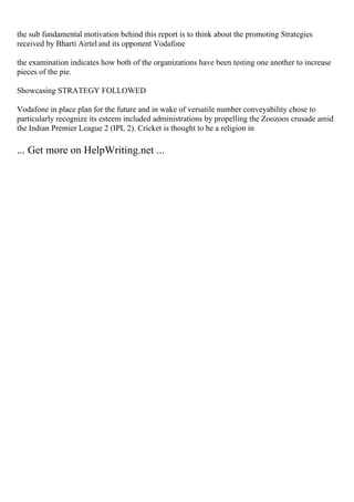 the sub fundamental motivation behind this report is to think about the promoting Strategies
received by Bharti Airtel and its opponent Vodafone
the examination indicates how both of the organizations have been testing one another to increase
pieces of the pie.
Showcasing STRATEGY FOLLOWED
Vodafone in place plan for the future and in wake of versatile number conveyability chose to
particularly recognize its esteem included administrations by propelling the Zoozoos crusade amid
the Indian Premier League 2 (IPL 2). Cricket is thought to be a religion in
... Get more on HelpWriting.net ...
 