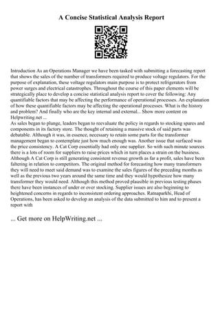 A Concise Statistical Analysis Report
Introduction As an Operations Manager we have been tasked with submitting a forecasting report
that shows the sales of the number of transformers required to produce voltage regulators. For the
purpose of explanation, these voltage regulators main purpose is to protect refrigerators from
power surges and electrical catastrophes. Throughout the course of this paper elements will be
strategically place to develop a concise statistical analysis report to cover the following: Any
quantifiable factors that may be affecting the performance of operational processes. An explanation
of how these quantifiable factors may be affecting the operational processes. What is the history
and problem? And finally who are the key internal and external... Show more content on
Helpwriting.net ...
As sales began to plunge, leaders began to reevaluate the policy in regards to stocking spares and
components in its factory store. The thought of retaining a massive stock of said parts was
debatable. Although it was, in essence, necessary to retain some parts for the transformer
management began to contemplate just how much enough was. Another issue that surfaced was
the price consistency. A Cat Corp essentially had only one supplier. So with such minute sources
there is a lots of room for suppliers to raise prices which in turn places a strain on the business.
Although A Cat Corp is still generating consistent revenue growth as far a profit, sales have been
faltering in relation to competitors. The original method for forecasting how many transformers
they will need to meet said demand was to examine the sales figures of the preceding months as
well as the previous two years around the same time and they would hypothesize how many
transformer they would need. Although this method proved plausible in previous testing phases
there have been instances of under or over stocking. Supplier issues are also beginning to
heightened concerns in regards to inconsistent ordering approaches. Ratnaparkhi, Head of
Operations, has been asked to develop an analysis of the data submitted to him and to present a
report with
... Get more on HelpWriting.net ...
 
