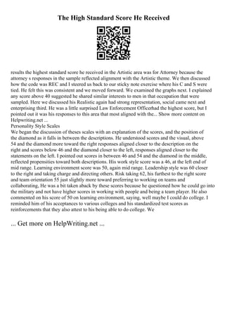 The High Standard Score He Received
results the highest standard score he received in the Artistic area was for Attorney because the
attorney s responses in the sample reflected alignment with the Artistic theme. We then discussed
how the code was REC and I steered us back to our sticky note exercise where his C and S were
tied. He felt this was consistent and we moved forward. We examined the graphs next. I explained
any score above 40 suggested he shared similar interests to men in that occupation that were
sampled. Here we discussed his Realistic again had strong representation, social came next and
enterprising third. He was a little surprised Law Enforcement Officerhad the highest score, but I
pointed out it was his responses to this area that most aligned with the... Show more content on
Helpwriting.net ...
Personality Style Scales
We began the discussion of theses scales with an explanation of the scores, and the position of
the diamond as it falls in between the descriptions. He understood scores and the visual, above
54 and the diamond more toward the right responses aligned closer to the description on the
right and scores below 46 and the diamond closer to the left, responses aligned closer to the
statements on the left. I pointed out scores in between 46 and 54 and the diamond in the middle,
reflected propensities toward both descriptions. His work style score was a 46, at the left end of
mid range. Learning environment score was 50, again mid range. Leadership style was 60 closer
to the right and taking charge and directing others. Risk taking 62, his furthest to the right score
and team orientation 55 just slightly more toward preferring to working on teams and
collaborating, He was a bit taken aback by these scores because he questioned how he could go into
the military and not have higher scores in working with people and being a team player. He also
commented on his score of 50 on learning environment, saying, well maybe I could do college. I
reminded him of his acceptances to various colleges and his standardized test scores as
reinforcements that they also attest to his being able to do college. We
... Get more on HelpWriting.net ...
 