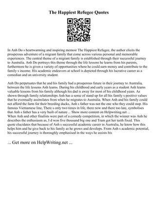 The Happiest Refugee Quotes
In Anh Do s heartwarming and inspiring memoir The Happiest Refugee, the author elicits the
prosperous adventure of a migrant family that come across various personal and memorable
experiences. The central theme of a migrant family is established through their successful journey
to Australia. Anh Do portrays this theme through the life lessons he learns from his parents,
furthermore he is given a variety of opportunities where he could earn money and contribute to the
family s income. His academic endeavors at school is depicted through his lucrative career as a
comedian and an university student.
Anh Do perpetuates that he and his family had a prosperous future in their journey to Australia,
between the life lessons Anh learns. During his childhood and early years as a student Anh learns
valuable lessons from his family although his dad is away for most of his childhood years. As
shown through family relationships Anh has a sense of stand up for all his family s positive values
that he eventually assimilates from when he migrates to Australia. When Anh and his family could
not afford the farm for their breeding ducks, Anh s father was not the one who they could stop. His
famous Vietnamese line, There s only two times in life, there now and there too late, symbolises
that Anh s father has a very built of nature ... Show more content on Helpwriting.net ...
When Anh and other finalists were part of a comedy competition, in which the winner was Anh he
describes the enthusiasm as, I d won five thousand big one and Tram got her teeth fixed. This
quote elucidates that because of Anh s successful academic career in Australia, he know how this
helps him and he give back to his family as he grows and develops. From Anh s academic potential,
his successful journey is thoroughly emphasised in the ways he assists his
... Get more on HelpWriting.net ...
 