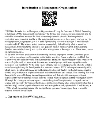 Introduction to Management Organisations
*BUS1001 Introduction to Management Organisations E*ssay for Semester 1, 2008/9 According
to Pettinger (2002), management can variously be defined as a science, profession and art and its
status lies somewhere between the three with strong elements of each . Is management a
profession were you could qualify in like a doctor, is it science were there s only one best way to
manage (Bennet, Roger (1994)) or is it a skill/ personality in which a manager is has it in their
genes from birth? The answer to this question undouptfully helps identify what is meant by
management. Unfortunate the answer to this question has not been answered, although many
theorists have tried to identify and explain what management is. Pettinger is a... Show more content
on Helpwriting.net ...
He believed increased production will eventually increase employees income (could use quote
here) and organisations profit margins, but in fact in long term future production could fall due
to employees felt dissatisfied and felt like machines. There jobs became repetitive and specialised
to specific jobs, with no team work, job rotation or social groups, which are argued the main
motivators in a workforce. At the time Taylor s theory was successful proved by when he tested at
manufacturing industry he found production increased by over 300% and wages increase by 60%,
which shows his ideas did indeed give efficiency. Evidence of Taylors method of management is
used to today is shown in organisations such as McDonalds and call centres. This showing that even
though its 94 years old theory its used in present time and that scientific management is not
overlooked by newer theories such as from the Human relations school and the contingency theory.
Although the contingency theory argues completely against Management as being referred to
science and especially Taylors one best way as contingency theory takes a situational (rather than a
one best way) view of organisation structure and managerial activity (Bowditch, J. and Buono, A
(1990)) which means that instead of a singlesolution to way of management there is actually
different methods for different
... Get more on HelpWriting.net ...
 