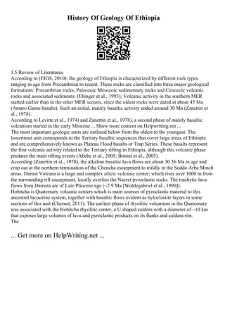 History Of Geology Of Ethiopia
1.5 Review of Literatures
According to (EIGS, 2010); the geology of Ethiopia is characterized by different rock types
ranging in age from Precambrian to recent. These rocks are classified into three major geological
formations: Precambrian rocks, Paleozoic Mesozoic sedimentary rocks and Cenozoic volcanic
rocks and associated sediments. (Ebinger et al., 1993); Volcanic activity in the southern MER
started earlier than in the other MER sectors, since the oldest rocks were dated at about 45 Ma
(Amaro Gamo basalts). Such an initial, mainly basaltic activity ended around 30 Ma (Zanettin et
al., 1978).
According to Levitte et al., 1974) and Zanettin et al., 1978), a second phase of mainly basaltic
volcanism started in the early Miocene ... Show more content on Helpwriting.net ...
The most important geologic units are outlined below from the oldest to the youngest. The
lowermost unit corresponds to the Tertiary basaltic sequences that cover large areas of Ethiopia
and are comprehensively known as Plateau Flood basalts or Trap Series. These basalts represent
the first volcanic activity related to the Tertiary rifting in Ethiopia, although this volcanic phase
predates the main rifting events (Abebe et al., 2005; Bonini et al., 2005).
According (Zanettin et al., 1978), the alkaline basaltic lava flows are about 30 36 Ma in age and
crop out at the northern termination of the Chencha escarpment to mildly in the Soddo Arba Minch
areas. Damot Volcanois a large and complex silicic volcanic center; which rises over 1000 m from
the surrounding rift escarpment, locally overlies the Nazret pyroclastic rocks. The trachytic lava
flows from Damota are of Late Pliocene age (~2.9 Ma [Woldegabriel et al., 1990]).
Hobitcha is Quaternary volcanic centers which is main sources of pyroclastic material to this
ancestral lacustrine system, together with basaltic flows evident as hyloclastite layers in some
sections of this unit (Chernet, 2011). The earliest phase of rhyolitic volcanism in the Quaternary
was associated with the Hobitcha rhyolitic center, a U shaped caldera with a diameter of ~10 km
that exposes large volumes of lava and pyroclastic products on its flanks and caldera rim.
The
... Get more on HelpWriting.net ...
 