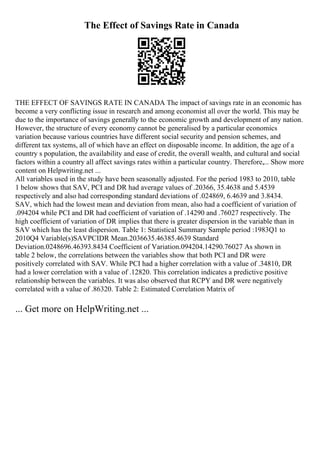 The Effect of Savings Rate in Canada
THE EFFECT OF SAVINGS RATE IN CANADA The impact of savings rate in an economic has
become a very conflicting issue in research and among economist all over the world. This may be
due to the importance of savings generally to the economic growth and development of any nation.
However, the structure of every economy cannot be generalised by a particular economics
variation because various countries have different social security and pension schemes, and
different tax systems, all of which have an effect on disposable income. In addition, the age of a
country s population, the availability and ease of credit, the overall wealth, and cultural and social
factors within a country all affect savings rates within a particular country. Therefore,... Show more
content on Helpwriting.net ...
All variables used in the study have been seasonally adjusted. For the period 1983 to 2010, table
1 below shows that SAV, PCI and DR had average values of .20366, 35.4638 and 5.4539
respectively and also had corresponding standard deviations of .024869, 6.4639 and 3.8434.
SAV, which had the lowest mean and deviation from mean, also had a coefficient of variation of
.094204 while PCI and DR had coefficient of variation of .14290 and .76027 respectively. The
high coefficient of variation of DR implies that there is greater dispersion in the variable than in
SAV which has the least dispersion. Table 1: Statistical Summary Sample period :1983Q1 to
2010Q4 Variable(s)SAVPCIDR Mean.2036635.46385.4639 Standard
Deviation.0248696.46393.8434 Coefficient of Variation.094204.14290.76027 As shown in
table 2 below, the correlations between the variables show that both PCI and DR were
positively correlated with SAV. While PCI had a higher correlation with a value of .34810, DR
had a lower correlation with a value of .12820. This correlation indicates a predictive positive
relationship between the variables. It was also observed that RCPY and DR were negatively
correlated with a value of .86320. Table 2: Estimated Correlation Matrix of
... Get more on HelpWriting.net ...
 