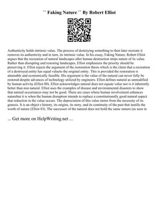 `` Faking Nature `` By Robert Elliot
Authenticity holds intrinsic value. The process of destroying something to then later recreate it
removes its authenticity and in turn, its intrinsic value. In his essay, Faking Nature, Robert Elliot
argues that the recreation of natural landscapes after human destruction strips nature of its value.
Rather than disrupting and restoring landscapes, Elliot emphasizes the priority should be
preserving it. Elliot rejects the argument of the restoration thesis which is the claim that a recreation
of a destroyed entity has equal valueto the original entity. This is provided the restoration is
attainable and economically feasible. His argument is the value of the natural can never fully be
restored despite advances of technology utilized by engineers. Elliot defines natural as unmodified
by human activity (Elliot 80). Elliot acknowledges natural does not equate value nor is it inherently
better than non natural. Elliot uses the examples of disease and environmental disasters to show
that natural occurrences may not be good. There are cases where human involvement enhances
naturebut it is when the human disruption intends to replace a constitutionally good natural aspect
that reduction in the value occurs. The depreciation of this value stems from the necessity of its
genesis. It is an object s history, its origins, its story, and its continuity of the past that instills the
worth of nature (Elliot 83). The successor of the natural does not hold the same stature (as seen in
... Get more on HelpWriting.net ...
 