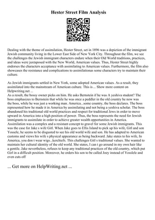 Hester Street Film Analysis
Dealing with the theme of assimilation, Hester Street, set in 1896 was a depiction of the immigrant
Jewish community living in the Lower East Side of New York City. Throughout the film, we see
the challenges the Jewish immigrant characters endure when their Old World traditions, practices,
and ideas were juxtaposed with the New World, American values. Thus, Hester Street highly
endorses the characters acceptance with assimilating to American values. Furthermore, the film also
showcases the resistance and complications to assimilationas some characters try to maintain their
culture.
As Jewish immigrants settled in New York, some adopted American values. As a result, they
assimilated into the mainstream of American culture. This is ... Show more content on
Helpwriting.net ...
As a result, the bossy owner picks on him. He asks Bernstein if he was A yeshiva student? The
boss emphasizes to Bernstein that while he was once a peddler in the old country he now was
the boss, while he was just a working man. America...some country, the boss declares. The boss
represented how he made it in America by assimilating and not being a yeshiva scholar. The boss
abandoned his traditional old world practices and respect for traditional Jews in order to move
upward in America into a high position of power. Thus, the boss represents the need for Jewish
immigrants to assimilate in order to achieve greater wealth opportunities in America.
Assimilation was a complex and a resistant concept to gravel for some Jewish immigrants. This
was the case for Jake s wife Gitl. When Jake goes to Ellis Island to pick up his wife, Gitl and son
Yossele, he seems to be disgusted to see his old world wife and son. He has adapted to American
customs and views his wife s physical appearance as being backward. Jake states to his wife, In
America, you don t wear wigs...kerchiefs. This challenges Gitl s traditional values. She wanted to
maintain her cultural identity of the old world. She states, I can t go around in my own hair like
a gentile. Jake nevertheless, refuses to keep any traditional practices of the old country, which put
Girl in a difficult position. Moreover, he orders his son to be called Joey instead of Yosslele and
even cuts off
... Get more on HelpWriting.net ...
 