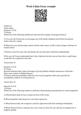 Week 6 Quiz Essay example
CHFD 311
Week 6 Quiz
Question 1 of 26
1.0 Points
Which one of the following children provides the best example of emergent literacy?
A.Two year old Torina tears several pages out of the family telephone book before her parents
realize what she s doing.
B.When four year old Jack plays school with his older sisters, he fills a sheet of paper with lines of
random letters.
C.Donna is only five years old, and already she can read many storybooks independently.
D.Six year old Yasser understands basic rules of phonics but does not yet know how to spell many
words that are exceptions to the rules.
Answer Key: B
Question 2 of 26
0.5 Points
Research indicates that a major advantage of giving children multiple experiences with books ...
Show more content on Helpwriting.net ...
D.Chad is showing remarkable creativity in his word recognition skills and a potential for
considerable creativity in writing later on.
Answer Key: B
Question 8 of 26
1.0 Points
Which one of the following students is definitely demonstrating automatization in word recognition?
A.When Roland reads, he has to sound out most of the words.
B.When Samantha reads aloud, her voice lacks expression.
C.When Kristen reads, she recognizes words by sight and recalls their meanings immediately.
D.When Werner listens to someone say a new word, he closes his eyes and tries to imagine how it
might be spelled.
 