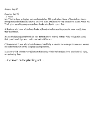 Answer Key: C
Question 9 of 26
1.0 Points
Ms. Trinh is about to begin a unit on sharks in her fifth grade class. Some of her students have a
strong interest in sharks and know a lot about them. Others know very little about sharks. When Ms.
Trinh gives a reading assignment about sharks, she should expect that:
A.Students who know a lot about sharks will understand the reading material more readily than
their classmates.
B.Students reading comprehension will depend almost entirely on their word recognition skills;
their prior knowledge won t make much of a difference.
C.Students who know a lot about sharks are less likely to monitor their comprehension and so may
misunderstand parts of the assigned reading material.
D.Students with little knowledge about sharks may be reluctant to read about an unfamiliar topic,
so motivating them
... Get more on HelpWriting.net ...
 