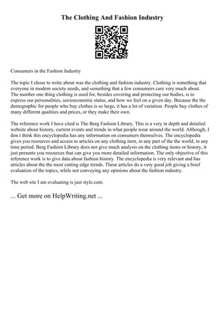 The Clothing And Fashion Industry
Consumers in the Fashion Industry
The topic I chose to write about was the clothing and fashion industry. Clothing is something that
everyone in modern society needs, and something that a few consumers care very much about.
The number one thing clothing is used for, besides covering and protecting our bodies, is to
express our personalities, socioeconomic status, and how we feel on a given day. Because the the
demographic for people who buy clothes is so large, it has a lot of variation. People buy clothes of
many different qualities and prices, or they make their own.
The reference work I have cited is The Berg Fashion Library. This is a very in depth and detailed
website about history, current events and trends in what people wear around the world. Although, I
don t think this encyclopedia has any information on consumers themselves. The encyclopedia
gives you resources and access to articles on any clothing item, in any part of the the world, in any
time period. Berg Fashion Library does not give much analysis on the clothing items or history, it
just presents you resources that can give you more detailed information. The only objective of this
reference work is to give data about fashion history. The encyclopedia is very relevant and has
articles about the the most cutting edge trends. These articles do a very good job giving a brief
evaluation of the topics, while not conveying any opinions about the fashion industry.
The web site I am evaluating is just style.com.
... Get more on HelpWriting.net ...
 