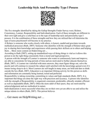 Leadership Style And Personality Type I Possess
The five strengths identified by taking the Gallup Strengths Finder Survey were; Relator,
Consistency, Learner, Responsibility and Individualization. Each of these strengths are different in
their own right and give a solid base as to the type of leadership style and personality type I
possess. It is the combination of these strengths and how they are utilized that will determine the
type of nurse practitionerI will become in my practice.
A Relator is someone who works closely with others, is honest, candid and gravitates towards
methodical processes (Rath, 2007). Someone who identifies with the strength of Relator takes great
joy in sharing their knowledge and experiences while passing their skillsets on to others and helping
them ... Show more content on Helpwriting.net ...
According to Rath (2007), setting up standardized ways of doing things is vital as it allows this
person to do the right thing consistently from a moral and legal perspective.
A person with the strength of Learner is someone who wants to continuously learn and improve,
are able to concentrate for long periods of time and are motivated to further educate themselves
(Rath, 2007). A Learner isn t satisfied with mere answers, they must figure things out, solve the
puzzle and will continue to research the subject until satisfied with the knowledge gained even if it
means losing sleep to do it. Most Learners are self taught in many areas, are bold and dare to think
outside the box (Rath, 2007). Education is an important lifelong activity for this person as skills
and information are constantly being learned, tested and perfected.
Responsibility is taking ownership, committing to values and high standards (Rath, 2007). It is
important that things are done the right way with precision and accuracy. A person who identifies
with the strength of Responsibility is organized, consistent, predictable, ethically minded, efficient
as well as dependable (Rath, 2007). Often the more adult of their peers, they are motivated by
acknowledgement and are methodical in nature.
Individualization is most successful when they are on their own yet are able to see and utilize the
unique talents in others (Rath, 2007). This person believes
... Get more on HelpWriting.net ...
 