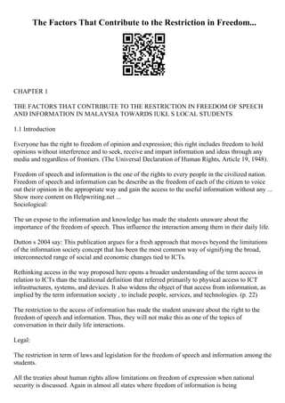 The Factors That Contribute to the Restriction in Freedom...
CHAPTER 1
THE FACTORS THAT CONTRIBUTE TO THE RESTRICTION IN FREEDOM OF SPEECH
AND INFORMATION IN MALAYSIA TOWARDS IUKL S LOCAL STUDENTS
1.1 Introduction
Everyone has the right to freedom of opinion and expression; this right includes freedom to hold
opinions without interference and to seek, receive and impart information and ideas through any
media and regardless of frontiers. (The Universal Declaration of Human Rights, Article 19, 1948).
Freedom of speech and information is the one of the rights to every people in the civilized nation.
Freedom of speech and information can be describe as the freedom of each of the citizen to voice
out their opinion in the appropriate way and gain the access to the useful information without any ...
Show more content on Helpwriting.net ...
Sociological:
The un expose to the information and knowledge has made the students unaware about the
importance of the freedom of speech. Thus influence the interaction among them in their daily life.
Dutton s 2004 say: This publication argues for a fresh approach that moves beyond the limitations
of the information society concept that has been the most common way of signifying the broad,
interconnected range of social and economic changes tied to ICTs.
Rethinking access in the way proposed here opens a broader understanding of the term access in
relation to ICTs than the traditional definition that referred primarily to physical access to ICT
infrastructures, systems, and devices. It also widens the object of that access from information, as
implied by the term information society , to include people, services, and technologies. (p. 22)
The restriction to the access of information has made the student unaware about the right to the
freedom of speech and information. Thus, they will not make this as one of the topics of
conversation in their daily life interactions.
Legal:
The restriction in term of laws and legislation for the freedom of speech and information among the
students.
All the treaties about human rights allow limitations on freedom of expression when national
security is discussed. Again in almost all states where freedom of information is being
 