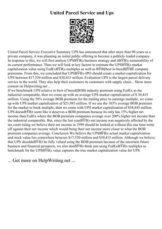 United Parcel Service and Ups
United Parcel Service Executive Summary UPS has announced that after more than 90 years as a
private company, it was planning an initial public offering to become a publicly traded company.
In response to this, we will first analyze UPSВЎВ¦s business strategy and itВЎВ¦s sustainability of
its current performance. Then we will look at key factors to estimate the UPSВЎВ¦s market
capitalization value using FedExВЎВ¦s multiples as well as ВЎВ§best in breedВЎВЁ company
premiums. From this, we concluded that UPSВЎВ¦s IPO should create a market capitalization for
UPS between $17,520 million and $30,415 million. Evaluation UPS is the largest parcel delivery
service in the world. They also help their customers its customers with supply chain... Show more
content on Helpwriting.net ...
If we benchmark UPS relative to best of breed(BOB) industry premium using FedEx as the
industrial comparable, then we come up with an average UPS market capitalization of $ 30,415
million. Using the 58% average BOB premium for the trailing price to earnings multiple, we come
up with UPS market capitalization of $21,985 million. If we use the 103% average BOB premium
for the market to book multiple, then we come with UPS market capitalization of $38,845 million.
UPS doesnВЎВ¦t seem like it deserves a BOB premium because its only has 15% higher net
income than FedEx where the BOB premium companies average over 200% higher net income than
the industrial comparable. But, since the last yearВЎВ¦s net income was negatively affected by the
tax court ruling we believe their net income in 1999 should be looked at without this one time write
off against their net income which would bring their net income more closer to what the BOB
premium companies average. Conclusion We believe the UPSВЎВ¦s actual market capitalization
and stock value lies somewhere between $17,520 million and $30,415 million. Although we believe
that UPS shouldnВЎВ¦t be fully valued using the BOB premium because of the uncertain future
business and financial prospects, we also donВЎВ¦t think just using FedExВЎВ¦s multiples as
benchmark for the UPSВЎВ¦s value captures the true market capitalization value for UPS.
... Get more on HelpWriting.net ...
 