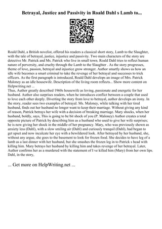 Betrayal, Justice and Passivity in Roald Dahl s Lamb to...
Roald Dahl, a British novelist, offered his readers a classical short story, Lamb to the Slaughter,
with the tale of betrayal, justice, injustice and passivity. Two main characters of the story are
detective Mr. Patrick and Ms. Patrick who live in small town. Roald Dahl tries to reflect human
nature of perversity, and cruelty through the Lamb to the Slaughter . As the story progresses,
theme of love, passion, betrayal and injustice grow stronger. Author smartly shows us how an
idle wife becomes a smart criminal to take the revenge of her betrayal and successes to trick
officers. As the first paragraph is introduced, Roald Dahl develops an image of Mrs. Patrick
Maloney as an idle housewife. Description of the living room reflects... Show more content on
Helpwriting.net ...
Thus, Author greatly described 1960s housewife as loving, passionate and energetic for her
husband. Author also surprises readers, when he introduces conflict between a couple that used
to love each other deeply. Diverting the story from love to betrayal, author develops an irony. In
the story, reader sees two examples of betrayal. Ms. Maloney, while talking with her tired
husband, finds out her husband no longer want to keep their marriage. Without giving any kind
of reason, Patrick betrays her wife with a decision of breaking marriage. Mary shocks, when her
husband, boldly, says, This is going to be bit shock of you (P. Maloney) Author creates a total
opposite picture of Patrick by describing him as a husband who used to give her wife surprises;
he is now giving her shock in the middle of her pregnancy. Mary, who was previously shown as
anxiety less (Dahl), with a slow smiling air (Dahl) and curiously tranquil (Dahl), had began to
get upset and now inculcate her eye with a bewildered look. After betrayed by her husband, she,
without any argue, she goes to the basement to look for frozen food. She decides to have leg of a
lamb as a last dinner with her husband, but she smashes the frozen leg in to Patrick s head with
killing him. Mary betrays her husband by killing him and takes revenge of her betrayal. Later,
Author confirms her as a murdered with the statement of I ve killed him (Mary) from her own lips.
Dahl, in the story,
... Get more on HelpWriting.net ...
 
