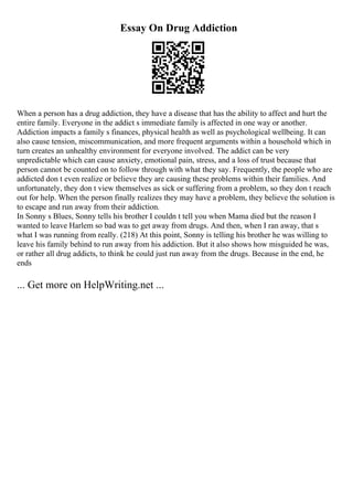 Essay On Drug Addiction
When a person has a drug addiction, they have a disease that has the ability to affect and hurt the
entire family. Everyone in the addict s immediate family is affected in one way or another.
Addiction impacts a family s finances, physical health as well as psychological wellbeing. It can
also cause tension, miscommunication, and more frequent arguments within a household which in
turn creates an unhealthy environment for everyone involved. The addict can be very
unpredictable which can cause anxiety, emotional pain, stress, and a loss of trust because that
person cannot be counted on to follow through with what they say. Frequently, the people who are
addicted don t even realize or believe they are causing these problems within their families. And
unfortunately, they don t view themselves as sick or suffering from a problem, so they don t reach
out for help. When the person finally realizes they may have a problem, they believe the solution is
to escape and run away from their addiction.
In Sonny s Blues, Sonny tells his brother I couldn t tell you when Mama died but the reason I
wanted to leave Harlem so bad was to get away from drugs. And then, when I ran away, that s
what I was running from really. (218) At this point, Sonny is telling his brother he was willing to
leave his family behind to run away from his addiction. But it also shows how misguided he was,
or rather all drug addicts, to think he could just run away from the drugs. Because in the end, he
ends
... Get more on HelpWriting.net ...
 