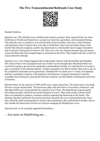 The Five Transcontinental Railroads Case Study
Hannah Mendoza
Question one: The railroads were a brilliant and expensive project. They spread all the way from
California to Florida and helped move around raw materials, agriculture, and stimulated mining.
The railroads were so expensive, but with the help of private banks, who were a little reluctant,
and land grants from Congress they were able to build them. Due to private banks being a little
fearful that railroad companies couldn t pay them back in a fashionable time Congress decided to
step in and give land grants for them to sell. This was a win win situation because they got money
to pay the bank back and it helped improve settlement in the West. They helped with four of the five
transcontinental railroads.
Question two: A few things happened that made people criticize John Rockefeller and Standard
Oil. Some of these were accusations and one of them was the thought that John Rockefeller was
involved in trying to get rid of his competitors and predatory pricing. It is said that he was trying to
gain a monopoly in the railroad industry. Another accusation was that he bribed other men to spy on
his competitors and made secret agreements. Standard Oil was made up of a variety of companies
and they controlled a majority of the pipelines and refineries. Congress attempted to stop this
monopoly from forming by passing the Sherman Antitrust Act that forbade combinations and trusts
in business.
Question three: In the election of 1888 tariffs were a major discussion. The import taxes were high,
but not everyone backed them. The businesses didn t like that Grover Cleveland, a Democrat, said
that high tariffs were wrong and that he wanted to lower them. The Republicans argued against
Cleveland and didn t think that the tariffs should be lowered. They believed that with the tariff
there was potential to produce a national coalition opposing the Democrats in the South. This
ideology that they had before the election had bad outcomes that were realised afterwards. Once
they raised the tariff caused people to criticize them and protest, they realized their mistake. Due to
this mistake the Democrats won the next election changing the Republicans views.
Question four: A lot of people supported bimetallism.
... Get more on HelpWriting.net ...
 