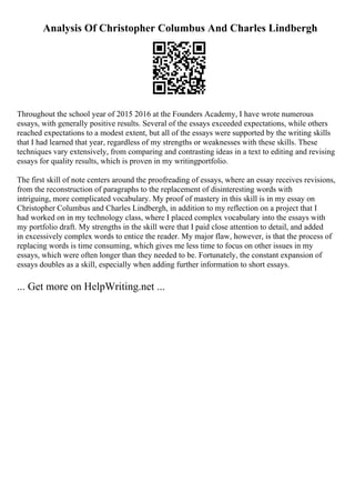 Analysis Of Christopher Columbus And Charles Lindbergh
Throughout the school year of 2015 2016 at the Founders Academy, I have wrote numerous
essays, with generally positive results. Several of the essays exceeded expectations, while others
reached expectations to a modest extent, but all of the essays were supported by the writing skills
that I had learned that year, regardless of my strengths or weaknesses with these skills. These
techniques vary extensively, from comparing and contrasting ideas in a text to editing and revising
essays for quality results, which is proven in my writingportfolio.
The first skill of note centers around the proofreading of essays, where an essay receives revisions,
from the reconstruction of paragraphs to the replacement of disinteresting words with
intriguing, more complicated vocabulary. My proof of mastery in this skill is in my essay on
Christopher Columbus and Charles Lindbergh, in addition to my reflection on a project that I
had worked on in my technology class, where I placed complex vocabulary into the essays with
my portfolio draft. My strengths in the skill were that I paid close attention to detail, and added
in excessively complex words to entice the reader. My major flaw, however, is that the process of
replacing words is time consuming, which gives me less time to focus on other issues in my
essays, which were often longer than they needed to be. Fortunately, the constant expansion of
essays doubles as a skill, especially when adding further information to short essays.
... Get more on HelpWriting.net ...
 