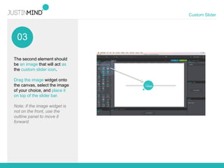 03
Custom Slider
The second element should
be an image that will act as
the custom slider icon.
Drag the image widget onto
the canvas, select the image
of your choice, and place it
on top of the slider bar.
Note: if the image widget is
not on the front, use the
outline panel to move it
forward.
 