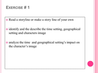 EXERCISE # 1

   Read a storyline or make a story line of your own

   identify and the describe the time setting, geographical
    setting and characters image

   analyze the time and geographical setting’s impact on
    the character’s image
 