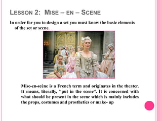 LESSON 2: MISE – EN – SCENE
In order for you to design a set you must know the basic elements
   of the set or scene.




     Mise-en-scène is a French term and originates in the theater.
     It means, literally, "put in the scene”. It is concerned with
     what should be present in the scene which is mainly includes
     the props, costumes and prosthetics or make- up
 
