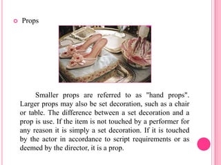    Props




         Smaller props are referred to as "hand props".
    Larger props may also be set decoration, such as a chair
    or table. The difference between a set decoration and a
    prop is use. If the item is not touched by a performer for
    any reason it is simply a set decoration. If it is touched
    by the actor in accordance to script requirements or as
    deemed by the director, it is a prop.
 