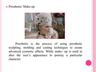    Prosthetic/ Make-up




         Prosthetic is the process of using      prosthetic
    sculpting, molding and casting techniques    to create
    advanced cosmetic effects. While make- up   is used to
    alter the user’s appearance to portray a     particular
    character.
 
