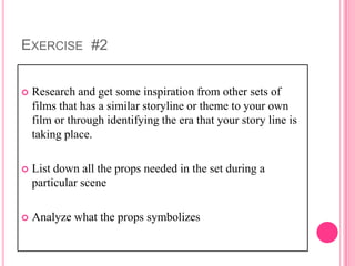 EXERCISE #2


   Research and get some inspiration from other sets of
    films that has a similar storyline or theme to your own
    film or through identifying the era that your story line is
    taking place.

   List down all the props needed in the set during a
    particular scene

   Analyze what the props symbolizes
 