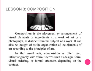 LESSON 3: COMPOSITION




       Composition is the placement or arrangement of
 visual elements or ingredients in a work of art or a
 photograph, as distinct from the subject of a work. It can
 also be thought of as the organization of the elements of
 art according to the principles of art.
       In the visual arts, composition is often used
 interchangeably with various terms such as design, form,
 visual ordering, or formal structure, depending on the
 context.
 